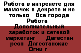 Работа в интренете для мамочек в декрете и не только - Все города Работа » Дополнительный заработок и сетевой маркетинг   . Дагестан респ.,Дагестанские Огни г.